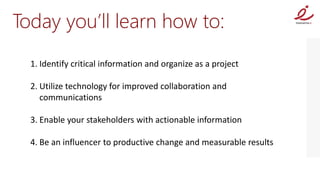 Today you’ll learn how to:
  1. Identify critical information and organize as a project

  2. Utilize technology for improved collaboration and
     communications

  3. Enable your stakeholders with actionable information

  4. Be an influencer to productive change and measurable results
 