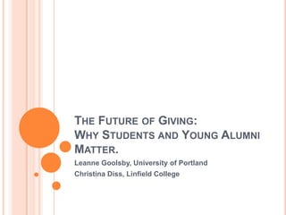 THE FUTURE OF GIVING:
WHY STUDENTS AND YOUNG ALUMNI
MATTER.
Leanne Goolsby, University of Portland
Christina Diss, Linfield College
 