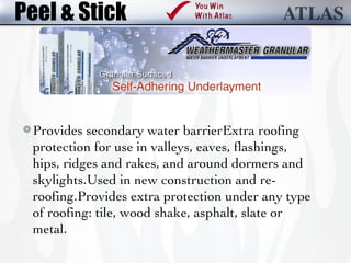 Peel & Stick



 Provides secondary water barrierExtra roofing
 protection for use in valleys, eaves, flashings,
 hips, ridges and rakes, and around dormers and
 skylights.Used in new construction and re-
 roofing.Provides extra protection under any type
 of roofing: tile, wood shake, asphalt, slate or
 metal.
 