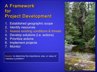 A Framework
for
Project Development
1.   Established geographic scope
2.   Identify resources
3.   Assess existing conditions & threats
4.   Develop solutions (i.e. actions)
5.   Prioritize actions
6.   Implement projects
7.   Monitor

Assess: to determine the importance, size, or value of
<assess a problem>




                                                         Nossuk Creek
 