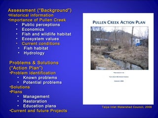 Assessment (“Background”)
•Historical information
•Importance of Pullen Creek
    • Public perceptions
    • Economics
    • Fish and wildlife habitat
    • Ecosystem values
    • Current conditions
     • Fish habitat
     • Hydrology

Problems & Solutions
(“Action Plan”)
•Problem identification
    • Known problems
    • Potential problems
•Solutions
•Plans
    • Management
    • Restoration
    • Education plans             Taiya Inlet Watershed Council, 2006
•Current and future Projects
 