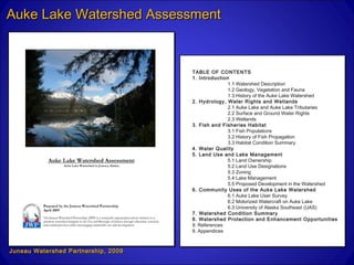 Auke Lake Watershed Assessment


                                     TABLE OF CONTENTS
                                     1. Introduction
                                                    1.1 Watershed Description
                                                    1.2 Geology, Vegetation and Fauna
                                                    1.3 History of the Auke Lake Watershed
                                     2. Hydrology, Water Rights and Wetlands
                                                    2.1 Auke Lake and Auke Lake Tributaries
                                                    2.2 Surface and Ground Water Rights
                                                    2.3 Wetlands
                                     3. Fish and Fisheries Habitat
                                                    3.1 Fish Populations
                                                    3.2 History of Fish Propagation
                                                    3.3 Habitat Condition Summary
                                     4. Water Quality
                                     5. Land Use and Lake Management
                                                    5.1 Land Ownership
                                                    5.2 Land Use Designations
                                                    5.3 Zoning
                                                    5.4 Lake Management
                                                    5.5 Proposed Development in the Watershed
                                     6. Community Uses of the Auke Lake Watershed
                                                    6.1 Auke Lake User Survey
                                                    6.2 Motorized Watercraft on Auke Lake
                                                    6.3 University of Alaska Southeast (UAS)
                                     7. Watershed Condition Summary
                                     8. Watershed Protection and Enhancement Opportunities
                                     9. References
                                     8. Appendices



Juneau Watershed Partnership, 2009
 