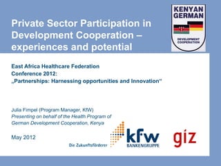Private Sector Participation in
Development Cooperation –
experiences and potential
East Africa Healthcare Federation
Conference 2012:
„Partnerships: Harnessing opportunities and Innovation“




Julia Fimpel (Program Manager, KfW)
Presenting on behalf of the Health Program of
German Development Cooperation, Kenya

May 2012
 