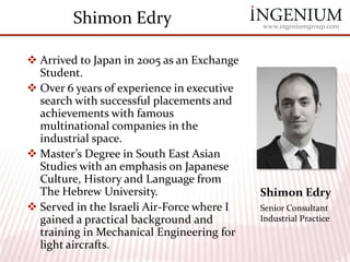 Shimon Edry                         www.ingeniumgroup.com




 Arrived to Japan in 2005 as an Exchange
  Student.
 Over 6 years of experience in executive
  search with successful placements and
  achievements with famous
  multinational companies in the
  industrial space.
 Master’s Degree in South East Asian
  Studies with an emphasis on Japanese
  Culture, History and Language from
  The Hebrew University.                    Shimon Edry
 Served in the Israeli Air-Force where I   Senior Consultant
  gained a practical background and         Industrial Practice
  training in Mechanical Engineering for
  light aircrafts.
 