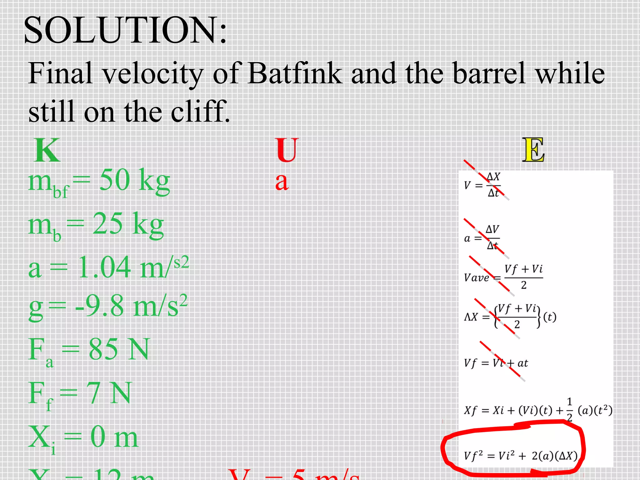 SOLUTION:
Final velocity of Batfink and the barrel while
still on the cliff.
mbf = 50 kg
mb = 25 kg
a = 1.04 m/s2
g = -9.8 m/s2
Fa = 85 N
Ff = 7 N
Xi = 0 m

a

 
