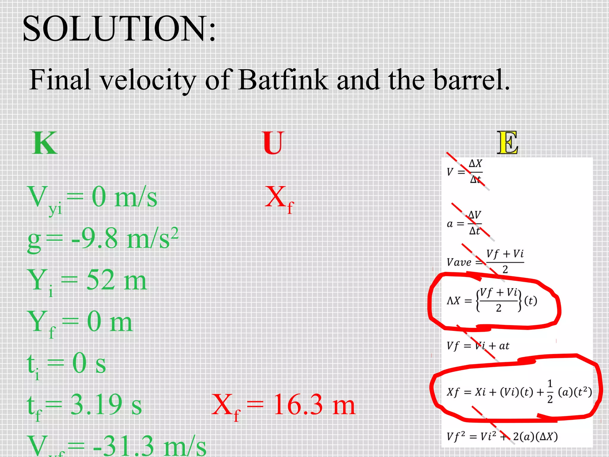 SOLUTION:
Final velocity of Batfink and the barrel.

Vyi = 0 m/s
Xf
g = -9.8 m/s2
Yi = 52 m
Yf = 0 m
ti = 0 s
tf = 3.19 s
Xf = 16.3 m
V = -31.3 m/s

 