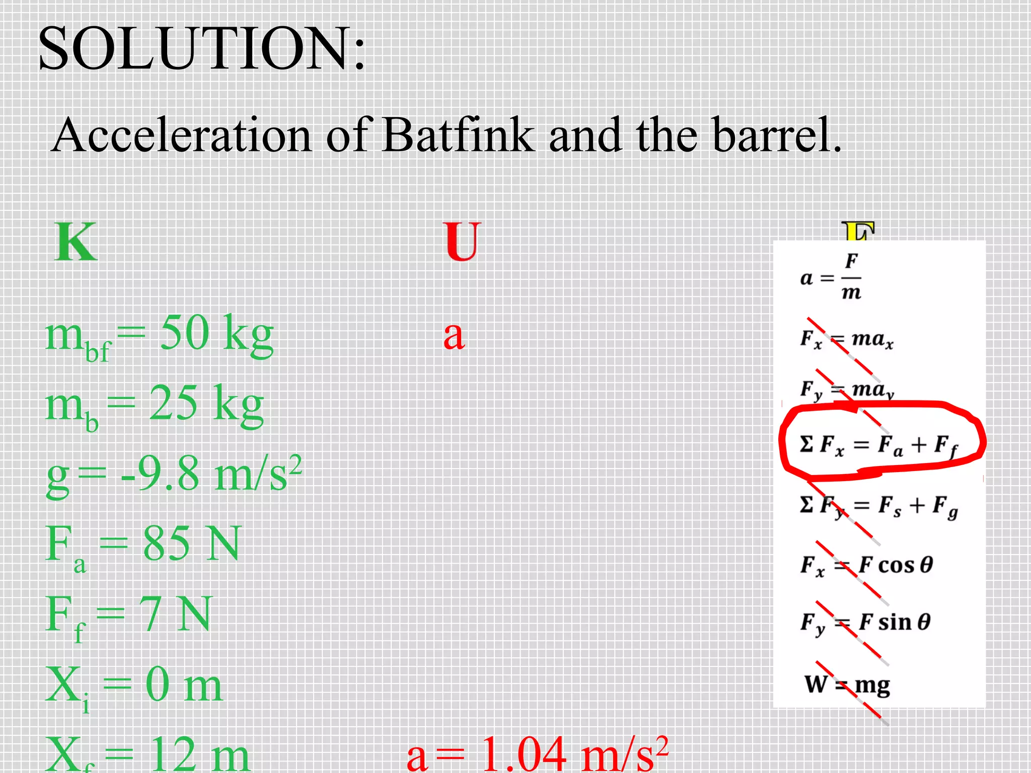SOLUTION:
Acceleration of Batfink and the barrel.

mbf = 50 kg
mb = 25 kg
g = -9.8 m/s2
Fa = 85 N
Ff = 7 N
Xi = 0 m
X = 12 m

a

a = 1.04 m/s2

 