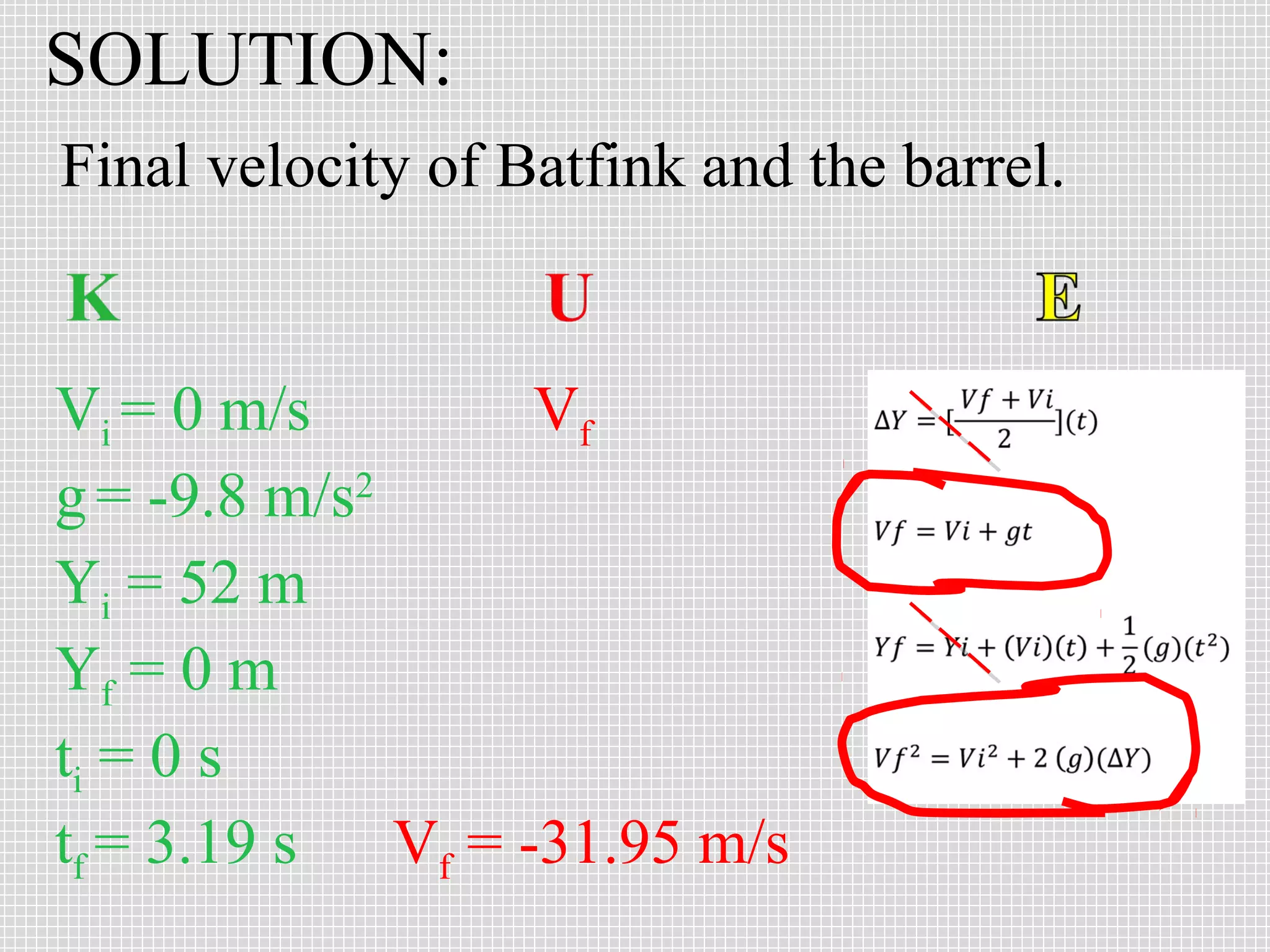 SOLUTION:
Final velocity of Batfink and the barrel.

Vi = 0 m/s
Vf
g = -9.8 m/s2
Yi = 52 m
Yf = 0 m
ti = 0 s
tf = 3.19 s
Vf = -31.95 m/s

 