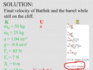 SOLUTION:
Final velocity of Batfink and the barrel while
still on the cliff.
mbf = 50 kg
mb = 25 kg
a = 1.04 m/s2
g = -9.8 m/s2
Fa = 85 N
Ff = 7 N
Xi = 0 m

a

 