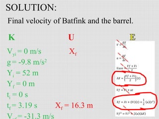 SOLUTION:
Final velocity of Batfink and the barrel.

Vyi = 0 m/s
Xf
g = -9.8 m/s2
Yi = 52 m
Yf = 0 m
ti = 0 s
tf = 3.19 s
Xf = 16.3 m
V = -31.3 m/s

 