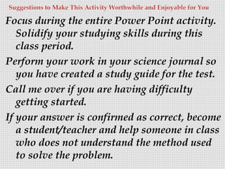 Focus during the entire Power Point activity.
Solidify your studying skills during this
class period.
Perform your work in your science journal so
you have created a study guide for the test.
Call me over if you are having difficulty
getting started.
If your answer is confirmed as correct, become
a student/teacher and help someone in class
who does not understand the method used
to solve the problem.

 