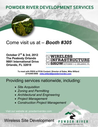   




Come visit us at – Booth #305

 October 2nd & 3rd, 2012
 The Peabody Orlando
 9801 International Drive
 Orlando, FL 32819
  

              To meet with PRDS at PCIA Contact: Director of Sales, Mike Willard
                      (214)500-0866 mike.willard@powderriverdev.com


Providing services nationwide, including:
             Site Acquisition
             Zoning and Permitting
             Architectural and Engineering
             Project Management
             Construction Project Management

Visit our website at: powderriverdev.com


Wireless Site Development
 