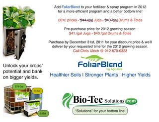 Add FoliarBlend to your fertilizer & spray program in 2012
                                     for a more efﬁcient program and a better bottom line!

                                     2012 prices - $44./gal Jugs - $43./gal Drums & Totes

                                         Pre-purchase price for 2012 growing season:
                                            $41./gal Jugs - $40./gal Drums & Totes

                                Purchase by December 31st, 2011 for your discount price & weʼll
                                  deliver by your requested time for the 2012 growing season.
                                               Call Chris Ulrich @ 912-670-0323



Unlock your cropsʼ
potential and bank
                                Healthier Soils | Stronger Plants | Higher Yields
on bigger yields.
     275 Gal
               55 Gal




                                                “Solutions” for your bottom line
                        5 Gal
 