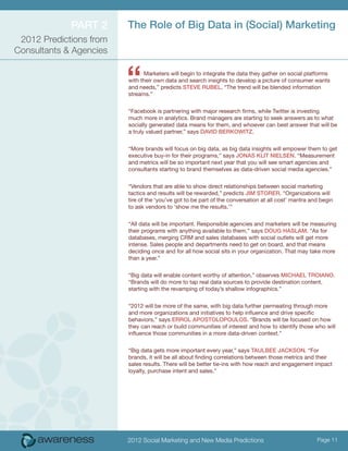 Part 2      The Role of Big Data in (Social) Marketing
 2012 Predictions from
Consultants & Agencies



                         “     Marketers will begin to integrate the data they gather on social platforms
                         with their own data and search insights to develop a picture of consumer wants
                         and needs,” predicts Steve Rubel. “The trend will be blended information
                         streams.”


                         “Facebook is partnering with major research firms, while Twitter is investing
                         much more in analytics. Brand managers are starting to seek answers as to what
                         socially generated data means for them, and whoever can best answer that will be
                         a truly valued partner,” says David Berkowitz.


                         “More brands will focus on big data, as big data insights will empower them to get
                         executive buy-in for their programs,” says Jonas Klit Nielsen. “Measurement
                         and metrics will be so important next year that you will see smart agencies and
                         consultants starting to brand themselves as data-driven social media agencies.”


                         “Vendors that are able to show direct relationships between social marketing
                         tactics and results will be rewarded,” predicts Jim Storer. “Organizations will
                         tire of the ‘you’ve got to be part of the conversation at all cost’ mantra and begin
                         to ask vendors to ‘show me the results.’”


                         “All data will be important. Responsible agencies and marketers will be measuring
                         their programs with anything available to them,” says Doug Haslam. “As for
                         databases, merging CRM and sales databases with social outlets will get more
                         intense. Sales people and departments need to get on board, and that means
                         deciding once and for all how social sits in your organization. That may take more
                         than a year.”

                         “Big data will enable content worthy of attention,” observes Michael Troiano.
                         “Brands will do more to tap real data sources to provide destination content,
                         starting with the revamping of today’s shallow infographics.”


                         “2012 will be more of the same, with big data further permeating through more
                         and more organizations and initiatives to help influence and drive specific
                         behaviors,” says Errol Apostolopoulos. “Brands will be focused on how
                         they can reach or build communities of interest and how to identify those who will
                         influence those communities in a more data-driven context.”


                         “Big data gets more important every year,” says Taulbee Jackson. “For
                         brands, it will be all about finding correlations between those metrics and their
                         sales results. There will be better tie-ins with how reach and engagement impact
                         loyalty, purchase intent and sales.”




                         2012 Social Marketing and New Media Predictions                              Page 11
 