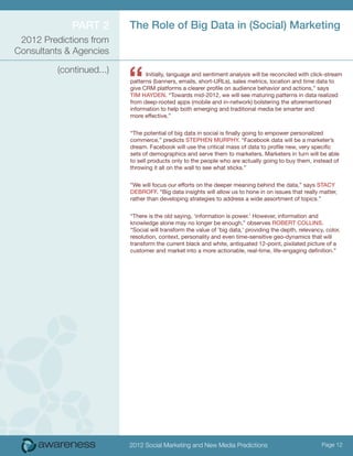Part 2        The Role of Big Data in (Social) Marketing
 2012 Predictions from
Consultants & Agencies



                           “
          (continued...)         Initially, language and sentiment analysis will be reconciled with click-stream
                           patterns (banners, emails, short-URLs), sales metrics, location and time data to
                           give CRM platforms a clearer profile on audience behavior and actions,” says
                           Tim Hayden. “Towards mid-2012, we will see maturing patterns in data realized
                           from deep-rooted apps (mobile and in-network) bolstering the aforementioned
                           information to help both emerging and traditional media be smarter and
                           more effective.”


                           “The potential of big data in social is finally going to empower personalized
                           commerce,” predicts Stephen Murphy. “Facebook data will be a marketer’s
                           dream. Facebook will use the critical mass of data to profile new, very specific
                           sets of demographics and serve them to marketers. Marketers in turn will be able
                           to sell products only to the people who are actually going to buy them, instead of
                           throwing it all on the wall to see what sticks.”


                           “We will focus our efforts on the deeper meaning behind the data,” says Stacy
                           DeBroff. “Big data insights will allow us to hone in on issues that really matter,
                           rather than developing strategies to address a wide assortment of topics.”


                           “There is the old saying, ‘information is power.’ However, information and
                           knowledge alone may no longer be enough,” observes Robert Collins.
                           “Social will transform the value of ‘big data,’ providing the depth, relevancy, color,
                           resolution, context, personality and even time-sensitive geo-dynamics that will
                           transform the current black and white, antiquated 12-point, pixilated picture of a
                           customer and market into a more actionable, real-time, life-engaging definition.”




                           2012 Social Marketing and New Media Predictions                               Page 12
 