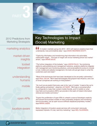 Part      3
2012 Predictions from    Key Technologies to Impact
 Marketing Strategists   (Social) Marketing
marketing analytics

      market-driven
                         “    A modern marketer going into 2012 - 2014 will need an analytics team that
                         understands, lives and breathes data,” says David Meerman Scott.


                         “Capturing information and transforming that information into actionable,
                         measurable insight... This type of insight will not be marketing-driven but market-
           insights      driven,” says Brian Solis.


              toolset    “The further integration of the toolsets,” says Jason Falls. “As monitoring
                         platforms add publishing and management solutions, analytics platforms integrate
          integration    with management and monitoring solutions, and social platforms evolve to include
                         e-mail, mobile and website management, the tools will just get closer to what the
                         customers want and need.”


      understanding      “Most of the techniques that have been developed so far are pretty rudimentary,”
                         says Paul Gillin. “We’ll need technologies that pinpoint real influence, and a lot
           humans        of smart companies are working on that problem.”


              mobile     “As much as we predict that every year is the ‘year of mobile,’ it seems like we’re
                         finally getting somewhere”, observes Jay Baer. “We’ll see a concerted effort
                         by companies to make their content mobile-friendly, and I’m bullish on what
                         near field communications (NFC) can provide in the realm of instant information
                         retrieval and mobile commerce.”


          open APIs      “Expect the proliferation of open APIs to unleash a wave of developer creativity
                         and subvert the business models of many proprietary analytics and monitoring
                         service providers, just as open-source software displaced proprietary models,”
                         says Mark Lazen.


     location-aware      Better integration of location-aware services with consumers’ previously
                         expressed interests. It’s real, real-time marketing,” says Neil Glassman.




                         2012 Social Marketing and New Media Predictions                             Page 13
 