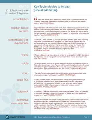 Part 3      Key Technologies to Impact
2012 Predictions from   (Social) Marketing
Consultant & Agencies

       consolidation
                        “     Next year will be about maximizing the big three -- Twitter, Facebook and
                        LinkedIn. These three networks will be heavily used for both paid and earned
                        tactics,” says Steve Rubel.


     location-based     “Beyond mobile, in North America at least, there will be more opportunities to use
                        location-based technologies to create real world experiences. It’s about far more
            services    than check-ins. It’s becoming increasingly easy to find people and events nearby
                        that are relevant in some personal way, so there’s a lot of potential to bring people
                        together,” says David Berkowitz.


   contextualizing of   “Facebook´s latest updates to the open graph will create a ripple effect, allowing
                        companies to create social apps that tap into users’ social real-time actions
        experiences     and engage them in new behaviors. Expect to see real-time contextualizing of
                        experiences, offers and content that go beyond the simple ‘like’ button. For
                        B2B brands, LinkedIn will enable new and more meaningful ways of social
                        engagement. Prepare for Twitter company pages, too,” says
                        Jonas Klit Nielsen.


              mobile    “Mobile will become an imperative vs. a ‘nice-to-have’, as it is in 2011. Companies
                        that figure out how to engage with consumers on their mobile devices will win,”
                        says Jim Storer.


              mobile    “Smartphones will continue to spread, especially Android, and tablets, still led by
                        iPad, will only proliferate more. Figuring out the easiest way to interact with people
                        via mobile will get more attention. The ones who succeed will be the ones who
                        actually make apps and mobile sites that don’t break,” says Doug Haslam.


               video    “The use of video makes people feel, and changing what someone feels is the
                        only way to change what they do,” says Michael Troiano.


          social ROI    “Expect to see numbers that reflect revenue per fan along with proven ways
                        to tap into the interest graphs, driven by enhanced business intelligence
                        and analytics. Interpretation of data will be big, which will lead to deeper
                        personalization. 2012 will also see a lot more social success stories,”
                        says Errol Apostolopoulos.


           edgerank     “Facebook’s Edgerank algorithm will have the single biggest impact. It is the key
                        to effectively managing content on Facebook for deeper and more meaningful
                        engagement,” says Taulbee Jackson.


          interactive   “Mobile technologies will change the way we interact, network and communicate,
                        with fewer typed-text conversations and more purely interactive (non-social)
     voice response     content experiences. We will see Interactive Voice Response take the utility of
                        mobile handsets a step further. This isn’t bad news for social, yet it does mean
                        that good creative and copy will now factor into how an audience engages with
                        social marketers,” says Tim Hayden.




                        2012 Social Marketing and New Media Predictions                              Page 16
 