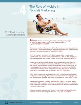 4
                         The Role of Mobile in
                         (Social) Marketing
       Part




2012 Predictions from
 Marketing Strategists



                         “     Mobile devices are certainly important, and next year is going to
                         be about the ability to add location to the mobile experience,”
                         says David Meerman Scott.


                         “Businesses need to understand if and how their customers use mobile devices,
                         then provide a holistic experience that does not change for users as they navigate
                         websites and mobile applications,” says Brian Solis.


                         “If it’s not mobile, it won’t work in 2012 and beyond. We’re a marketplace
                         conditioned to look down at our screen first. It’s not a B2C vs. B2B thing. If your
                         end users are people, you’re going to need to be mobile,” says Jason Falls.


                         “Mobile is crucial for all companies. We’ve got to think beyond just check-ins
                         and mobile-optimized sites and more about the behaviors of our customers on
                         their phones. Interactions are quick, one-handed and usually on the go. We are
                         increasingly buying, consuming and researching from our phones and tablets.
                         Companies of every size and in every vertical have to start thinking about their
                         customers in this way and plan accordingly,” says C.C. Chapman.


                         “2012 will be the year that geo-location turns B2C mobile marketing into a wild
                         west beyond our imaginings. The merchant down the street will be trying to grab
                         your business even while you’re in their competitor’s store,” says Mark Lazen.


                         “Deals meet Foursquare,” predicts Paul Gillin. “There’s a surprising amount
                         of activity by B2B companies in this area, particularly by those in the hospitality,
                         travel and retail businesses or those that deliver services like financial information
                         in which timing is critical.”


                         “Starting yesterday, brands should be planning all of their marketing for mobile
                         platforms and then integrating with desktops,” says Neil Glassman.




                         2012 Social Marketing and New Media Predictions                               Page 17
 