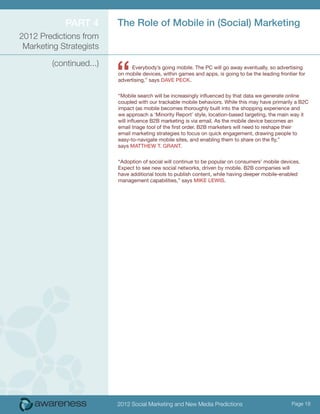 Part 4        The Role of Mobile in (Social) Marketing
2012 Predictions from
 Marketing Strategists



                          “
         (continued...)         Everybody’s going mobile. The PC will go away eventually, so advertising
                          on mobile devices, within games and apps, is going to be the leading frontier for
                          advertising,” says Dave Peck.


                          “Mobile search will be increasingly influenced by that data we generate online
                          coupled with our trackable mobile behaviors. While this may have primarily a B2C
                          impact (as mobile becomes thoroughly built into the shopping experience and
                          we approach a ‘Minority Report’ style, location-based targeting, the main way it
                          will influence B2B marketing is via email. As the mobile device becomes an
                          email triage tool of the first order. B2B marketers will need to reshape their
                          email marketing strategies to focus on quick engagement, drawing people to
                          easy-to-navigate mobile sites, and enabling them to share on the fly,”
                          says Matthew t. Grant.


                          “Adoption of social will continue to be popular on consumers’ mobile devices.
                          Expect to see new social networks, driven by mobile. B2B companies will
                          have additional tools to publish content, while having deeper mobile-enabled
                          management capabilities,” says Mike Lewis.




                          2012 Social Marketing and New Media Predictions                            Page 18
 