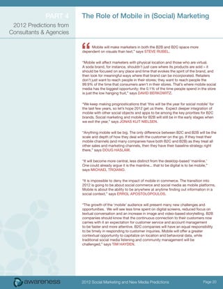 Part 4      The Role of Mobile in (Social) Marketing
 2012 Predictions from
Consultants & Agencies



                         “    Mobile will make marketers in both the B2B and B2C space more
                         dependent on visuals than text,” says Steve Rubel.


                         “Mobile will affect marketers with physical location and those who are virtual.
                         A soda brand, for instance, shouldn’t just care where its products are sold – it
                         should be focused on any place and time that evokes the spirit of the brand, and
                         then look for meaningful ways where that brand can be incorporated. Retailers
                         don’t just want to reach people in their stores; they want to reach people the
                         99.9% of the time that consumers aren’t in their stores. That’s where mobile social
                         media has the biggest opportunity; the 0.1% of the time people spend in the store
                         is just the low hanging fruit,” says David Berkowitz.


                         “We keep making prognostications that ‘this will be the year for social mobile’ for
                         the last few years, so let’s hope 2012 get us there. Expect deeper integration of
                         mobile with other social objects and apps to be among the key priorities for B2C
                         brands. Social marketing and mobile for B2B will still be in the early stages when
                         we exit the year,” says Jonas Klit Nielsen.


                         “Anything mobile will be big. The only difference between B2C and B2B will be the
                         scale and depth of how they deal with the customer on the go. If they treat their
                         mobile channels (and many companies have both B2C and B2B) as they treat all
                         other sales and marketing channels, then they have their baseline strategy right
                         there,” says Doug Haslam.


                         “It will become more central, less distinct from the desktop-based ‘mainline.’
                         One could already argue it is the mainline... that to be digital is to be mobile,”
                         says Michael Troiano.


                         “It is impossible to deny the impact of mobile in commerce. The transition into
                         2012 is going to be about social commerce and social media as mobile platforms.
                         Mobile is about the ability to be anywhere at anytime finding out information in a
                         social context,” says Errol Apostolopoulos.


                         “The growth of the ‘mobile’ audience will present many new challenges and
                         opportunities. We will see less time spent on digital screens, reduced focus on
                         textual conversation and an increase in image and video-based storytelling. B2B
                         companies should know that the continuous connection to their customers now
                         carries with it an expectation for customer service and account management
                         to be faster and more attentive. B2C companies will have an equal responsibility
                         to be timely in responding to customer inquiries. Mobile will offer a greater
                         contextual opportunity to capitalize on location and behavioral data, while
                         traditional social media listening and community management will be
                         challenged,” says Tim Hayden.




                         2012 Social Marketing and New Media Predictions                                Page 20
 