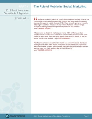 Part 4        The Role of Mobile in (Social) Marketing
 2012 Predictions from
Consultants & Agencies



                           “
          (continued...)         Mobile is the way of the social future. Social networks will have to be on the
                           cutting edge, creating sophisticated alert systems and better ways for users to
                           share and engage via mobile devices. 2012 will see LinkedIn going more mobile,
                           following the footsteps of Facebook and Twitter. Marketers will increasingly
                           involved in defining and delivering mobile experiences and content,”
                           says Stephen Murphy.


                           “Mobile is key to effectively marketing to moms - 78% of Moms use their
                           smartphones to check in and update their Twitter and Facebook accounts while
                           on the go. As a result, more and more opportunities exist for brands to stay on
                           Moms’ mobile radar screens,” says Stacy DeBroff.


                           “We’ll continue to see upward trend in mobile use across the board. Brands are
                           starting to look at the entire mobile ecosystem as one unified user experience -
                           welcomed change. There is nothing worse than getting a text or an alert from an
                           app that goes to a Flash landing page on my iOS device,”
                           says Taulbee Jackson.




                           2012 Social Marketing and New Media Predictions                             Page 21
 