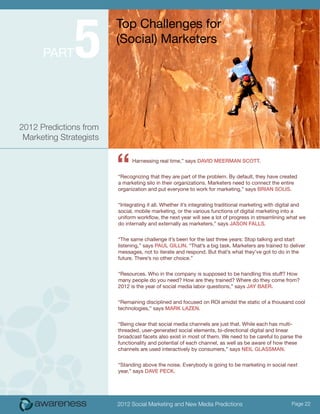 5
                         Top Challenges for
                         (Social) Marketers
      Part




2012 Predictions from
 Marketing Strategists



                         “     Harnessing real time,” says David Meerman Scott.


                         “Recognizing that they are part of the problem. By default, they have created
                         a marketing silo in their organizations. Marketers need to connect the entire
                         organization and put everyone to work for marketing,” says Brian Solis.


                         “Integrating it all. Whether it’s integrating traditional marketing with digital and
                         social, mobile marketing, or the various functions of digital marketing into a
                         uniform workflow, the next year will see a lot of progress in streamlining what we
                         do internally and externally as marketers,” says Jason Falls.


                         “The same challenge it’s been for the last three years: Stop talking and start
                         listening,” says Paul Gillin. “That’s a big task. Marketers are trained to deliver
                         messages, not to iterate and respond. But that’s what they’ve got to do in the
                         future. There’s no other choice.”


                         “Resources. Who in the company is supposed to be handling this stuff? How
                         many people do you need? How are they trained? Where do they come from?
                         2012 is the year of social media labor questions,” says Jay Baer.


                         “Remaining disciplined and focused on ROI amidst the static of a thousand cool
                         technologies,” says Mark Lazen.


                         “Being clear that social media channels are just that. While each has multi-
                         threaded, user-generated social elements, bi-directional digital and linear
                         broadcast facets also exist in most of them. We need to be careful to parse the
                         functionality and potential of each channel, as well as be aware of how these
                         channels are used interactively by consumers,” says Neil Glassman.


                         “Standing above the noise. Everybody is going to be marketing in social next
                         year,” says Dave Peck.




                         2012 Social Marketing and New Media Predictions                              Page 22
 