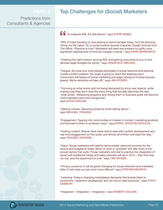 Part 5      Top Challenges for (Social) Marketers
       Predictions from
Consultants & Agencies



                          “     To measure ROI. It’s still elusive,” says Steve Rubel.


                          “ROI. If Cuba Gooding Jr. was playing a brand manager today, he’d be shouting,
                          ‘Show me the value!’ Or, to quote another favorite character, Dwight Schrute from
                          The Office, ‘Playtime is over!’ Marketers will need real answers to justify more
                          significant expenditures of time and budget in social,” says David Berkowitz.


                          “Creating the right metrics, proving ROI, and getting executives to buy in and
                          allocate larger budgets for social,” says Jonas Klit Nielsen.


                          “Fatigue. As more and more people participate in social networks and become
                          mobile content creators, the noise is going to reach the breaking point.
                          Consumers will fatigue of social marketing and begin relying on trusted sources
                          (peers). Niche networks will take off,” says Jim Storer.


                          “Focusing on what works and not being distracted by shiny new objects, while
                          making sure they don’t miss the shiny thing that actually becomes the next
                          ‘what works.’ Measuring programs and linking them to business goals will become
                          more important and more recognized,”
                          says Doug Haslam.


                          “Getting noticed. Delivering products worth talking about,”
                          says Michael Troiano.


                          “Engagement. Tapping into communities of interest in context; marketing products
                          and services to them in authentic ways,” says Errol Apostolopoulos.


                          “Scaling content. Brands have never had to deal with content development and
                          real time engagement on this scale, and almost all of them will need the help,”
                          says Taulbee Jackson.


                          “Value. Social marketers will need to demonstrate value and success for the
                          tactics and budgets at stake. Much of what is “possible” still falls short of the
                          proven tactics that work. Those marketers who fail to practice the integration of
                          social with traditional media and sales channels will die in 2012…their time has
                          run out, and the experiment is over,” says Tim Hayden.


                          “Privacy concerns. It will be game changing for social networks and marketers
                          alike. It will make our job much more difficult,” says Stephen Murphy.


                          “Listening. Today’s changing marketplace demands that brands listen to
                          consumers, implement strategically, and not rely on past practices,” says Stacy
                          DeBroff.


                          “Integration - Integration – Integration,” says Robert Collins.




                          2012 Social Marketing and New Media Predictions                            Page 25
 