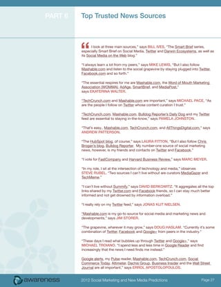Part 6   Top Trusted News Sources




         “     I look at three main sources,” says Bill Ives, “The Smart Brief series,
         especially Smart Brief on Social Media, Twitter and Darwin Ecosystems, as well as
         its Social Media on the Web blog.”

         “I always learn a lot from my peers,” says Mike Lewis, “But I also follow
         Mashable.com and listen to the social grapevine by staying plugged into Twitter,
         Facebook.com and so forth.”

         “The essential respires for me are Mashable.com, the Word of Mouth Marketing
         Association (WOMMA), AdAge, SmartBrief, and MediaPost,”
         says Ekaterina Walter.

         “TechCrunch.com and Mashable.com are important,” says Michael Pace, “As
         are the people I follow on Twitter whose content curation I trust.”

         “TechCrunch.com, Mashable.com, Bulldog Reporter’s Daily Dog and my Twitter
         feed are essential to staying in-the-know,” says Pamela Johnston.

         “That’s easy.. Mashable.com, TechCrunch.com, and AllThingsDigital.com,” says
         Andrew Patterson.

         “The HubSpot blog, of course,” says Laura Fitton, “But I also follow Chris
         Brogan’s blog, Bulldog Reporter. My number-one source of social marketing
         news, however, is my friends and contacts on Twitter and Facebook.”

         “I vote for FastCompany and Harvard Business Review,” says Marc Meyer.

         “In my role, I sit at the intersection of technology and media,” observes
         Steve Rubel. “Two sources I can’t live without are curators MediaGazer and
         TechMeme.”

         “I can’t live without Summify,” says David Berkowitz. “It aggregates all the top
         links shared by my Twitter.com and Facebook friends, so I can stay much better
         informed and not get drowned by information overload.”

         “I really rely on my Twitter feed,” says Jonas Klit Nielsen.

         “Mashable.com is my go-to source for social media and marketing news and
         developments,” says Jim Storer.

         “The grapevine, wherever it may grow,” says Doug Haslam. “Currently it’s some
         combination of Twitter, Facebook and Google+ from peers in the industry.”

         “These days I read what bubbles up through Twitter and Google+,” says
         Michael Troiano. “I spend less and less time in Google Reader and find
         increasingly that the news I need finds me instead.”

         Google alerts, my Pulse reader, Mashable.com, TechCrunch.com, Social
         Commerce Today, Altimeter, Dachis Group, Business Insider and the Wall Street
         Journal are all important,” says Errol Apostolopoulos.


         2012 Social Marketing and New Media Predictions                           Page 27
 