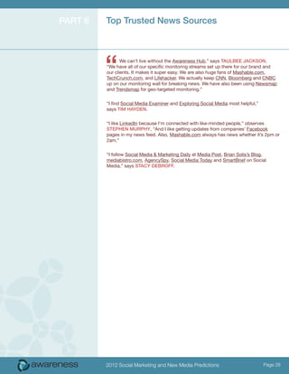 Part 6   Top Trusted News Sources




         “      We can’t live without the Awareness Hub,” says Taulbee Jackson.
         “We have all of our specific monitoring streams set up there for our brand and
         our clients. It makes it super easy. We are also huge fans of Mashable.com,
         TechCrunch.com, and Lifehacker. We actually keep CNN, Bloomberg and CNBC
         up on our monitoring wall for breaking news. We have also been using Newsmap
         and Trendsmap for geo-targeted monitoring.”


         “I find Social Media Examiner and Exploring Social Media most helpful,”
         says Tim Hayden.


         “I like LinkedIn because I’m connected with like-minded people,” observes
         Stephen Murphy, “And I like getting updates from companies’ Facebook
         pages in my news feed. Also, Mashable.com always has news whether it’s 2pm or
         2am.”


         “I follow Social Media & Marketing Daily at Media Post, Brian Solis’s Blog,
         mediabistro.com, AgencySpy, Social Media Today and SmartBrief on Social
         Media,” says Stacy DeBroff.




         2012 Social Marketing and New Media Predictions                           Page 28
 