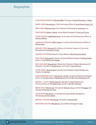 Biographies



              Lora Kratchounova (@ScratchMM), Principal of Scratch Marketing + Media

              Mark Lazen (@marklazen), Chief Technology Officer at Social Media Today, LLC.

              Mike Lewis (@bostonmike), Vice President of Marketing at Awareness, Inc.

              Marc Meyer (@Marc_Meyer), Social Media Strategist for Ernst and Young.

              Steve Murphy (@SBCMarketing), Co-Founder and Chief Executive Officer at
              Get Busy Media.

              Jonas Klit Nielsen (@Klit_Nielsen), Founder and Chief Executive Officer at
              Mindjumpers.

              Michael Pace (@mpace101), Director of Customer Support & Community
              Management at Constant Contact.

              Andrew Patterson Director of New Media at MLB Advanced Media.

              Dave Peck (@davepeck), Partner and Social Media Strategist at Bullfrog Media,
              author of Think Before you Engage.

              Erik Qualman (@equalman), Global Vice President of Digital Marketing at EF
              Education, Founder at Socialnomics, and Author of Socialnomics.

              Steve Rubel (@steverubel), Executive Vice President Global Strategy and
              Insights for Edelman.

              David Meerman Scott (@dmscott), globally recognized Marketing Strategist,
              Author of The New Rules of Marketing and PR and Real-Time Marketing & PR.

              Samuel J. Scott (@samueljscott), Manager of Digital Marketing &
              Communications at The Cline Group, Owner of My SEO Software.

              Brian Solis (@briansolis), Principal at Altimeter Group, Author of Engage! and
              The End of Business as Usual.

              Jim Storer (@jimstorer), Co-founder and Social Media Strategist for
              The Community Roundtable.

              Michael Troiano (@miketrap), Principal at Holland-Mark.

              Ekaterina Walter (@Ekaterina), Social Media Strategist for Intel.




              2012 Social Marketing and New Media Predictions                         Page 30
 