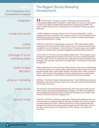 Part 1      The Biggest (Social) Marketing
 2012 Predictions from   Developments
Consultants & Analysts

          integration
                         “     Steve Rubel of Edelman predicts, “Next year will be the year that
                         business gets religious about integration. Social media in a vacuum is not enough.
                         It needs to be tightly integrated with traditional PR, advertising and CRM. The
                         noise in social will reach such a breaking point that integration will be required to
                         stand out.”


   mobile and social     “In 2012 marketers are going to focus more on the role mobile plays in social.
                         Facebook will reach a milestone with more than half of its users accessing it from
                         mobile devices and that will be a major driver of interest in mobile social media,”
                         says David Berkowitz of 360i.


             unified     Jonas Klit Nielsen of Mindjumpers shares that, “2012 will be about unified
                         measurement for social activities and consistent ways to measure social activities
       measurement       on platforms such as Facebook. Twitter will launch company pages and LinkedIn
                         will offer new opportunities for deeper engagement between users and brands.”


   shortage of social    Jim Storer of The Community Roundtable predicts that, “There’s going to be a
                         shortage of experienced and talented community and social marketing people by
     marketing talent    the third quarter of 2012. As more and more organizations seek to leverage social
                         strategies, they will find it very hard to find good talent. This will lead to more work
                         for agencies.”


       better budget     “More companies will move to the next stage, having a more innate understanding
                         of what they need to do in social media, and being more specific about where they
           allocation    allocate budgets within social media. Google+ will make some inroads, enough to
                         add G+ more formally to the debate over how to split resources among existing
                         social media platforms,” shares Doug Haslam of Voce Communications.


 all about marketing     Michael Troiano of Holland-Mark believes that, “Social Marketing will become
                         Marketing. It will just be what you need to do, when you’re trying to sell something
                         to more than one person.”


        crowd social     “We will start to see more brands experimenting with using social media beyond
                         what would be considered straightforward campaigns. A bi-directional approach
                         with increased activity toward crowd funding and crowd sourcing of ideas,” says
                         Errol Apostolopoulos of Optaros, Inc.


       earned media      Taulbee Jackson of Raidious predicts that, “Brands will understand they are
                         in the business of managing audiences and they no longer have to rely on media
                         to create audiences for them. Brands will shift from renting customer attention
                         through paid media and borrowing interest through earned media. Many will see
                         the value of owning their own audiences, and 2012 will see a continuation of
                         that trend.”




                         2012 Social Marketing and New Media Predictions                                  Page 6
 