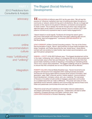 Part 1      The Biggest (Social) Marketing
 2012 Predictions from   Developments
Consultants & Analysts

           advocacy
                         “     Tim Hayden of 44Doors sees 2012 as the year when, “We will see the
                         practice of ‘influencer marketing’ give way to building advocates throughout a
                         community or network, bottom-to-top and in all directions. We can no longer bet
                         success on the volume of one person’s followers, connections and propensity
                         to share content. This is already the manner through which many brands and
                         agencies apply social media to customer service, and so it will be in 2012 how
                         passive moments and impressions lead to social media engagements.”


        social search    “Search based on social signals. Facebook will change the search game -
                         they know what people want because they have been collecting data around
                         comments, likes and engagement,” comments Stephen Murphy of
                         Get Busy Media.


            online       Stacy DeBroff of Mom Central Consulting predicts, “The rise of the Online
                         Recommendation Culture. Moms’ rapid embrace of social media translates into
   recommendation        blogs, Facebook, and Twitter becoming the new ‘picket fence,’ where Moms
                         connect with one another to make friends, hear trusted recommendations, and
           culture       gain first-person perspective.”


 mass “unfollowing”      Samuel J. Scott of My SEO Software says, “The biggest development will be
                         in the mass ‘unfollowing’ and ‘unliking’ of companies that do not demonstrate and
     and “unliking”      communicate value to their fans and followers. Too many companies think that
                         social media marketing consists of reposting or forwarding an interesting article.
                         This is not a unique value proposition. The biggest challenge will be for marketers
                         to ensure that their companies are not one of those that will be affected.”


          integration    Robert Collins of Social Media Breakfast says, “Social movements and
                         programs will become more integrated within existing business processes
                         and become the driving agent behind purpose-driven product innovation, lead
                         generation, sales, R&D, customer service, market research, communications,
                         brand development, company culture, and, yes, marketing. The real power
                         of Social is in its ability to build worlds of engaged, passionate communities
                         on a scalable basis that can make a difference. The power and value of more
                         specialized social networks, platforms and communities that service those niche
                         tribes and passionate communities thrive and rise in 2012.”


        collaboration    “Real-time social will push marketers to form better internal collaborations
                         and deeper partnerships with their agencies. Collaboration will lead to better
                         marketing, increased advocacy and better customer value,” says
                         Lora Kratchounova of Scratch Marketing + Media.




                         2012 Social Marketing and New Media Predictions                             Page 7
 