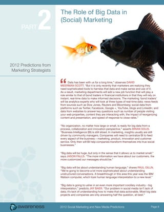 2
                         The Role of Big Data in
                         (Social) Marketing
      Part




2012 Predictions from
 Marketing Strategists



                         “      Data has been with us for a long time,” observes David
                         Meerman Scott. “But it is only recently that marketers are realizing they
                         need sophisticated tools to harness that data and make sense and use of it.
                         As a result, marketing departments will add a new job function that will play a
                         role similar to that of bond traders in financial institutions in that they will rely on
                         instant, real-time data to make informed decisions. The marketing ‘bond traders’
                         will be analytics experts who will look at three types of real-time data: news feeds
                         from sources such as Dow Jones, Reuters and Bloomberg; social data from
                         platforms such as Twitter, Facebook, Google +, YouTube, blogs and LinkedIn; and
                         data from websites to answer key questions such as number of people visiting
                         your web properties, content they are interacting with, the impact of reorganizing
                         content and presentation, and speed of response to close rates.”


                         “No organization, no matter how large or small, is ready for big data from a
                         process, collaboration and innovation perspective,” asserts Brian Solis.
                         “Business Intelligence (BI) is still siloed. In marketing, insights usually are still
                         driven by community managers. Companies will need to centralize BI to feed
                         every aspect of the business – marketing, product, innovation and customer
                         service. Only then will BI help companies transform themselves into true social
                         businesses.”


                         “Big data will be huge, but only in the sense that it allows us to market small,”
                         says Jason Falls. “The more information we have about our customers, the
                         more customized our messages should be.”

                         “Big data will be about understanding human language,” shares Paul Gilln.
                         “We’re going to become a lot more sophisticated about understanding
                         unstructured conversations. A breakthrough in this area this year was the IBM
                         Watson computer, which took human language interpretation to a new level.”


                         “Big data is going to usher in an even more important corollary industry - big
                         interpretation,” predicts Jay Baer. “Our problem in social media isn’t lack of
                         data; it’s lack of understanding how to make that data actionable. Most big data
                         projects and companies are only answering half the question, at best.”



                         2012 Social Marketing and New Media Predictions                                  Page 8
 