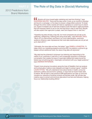 ParT 2      The role of Big Data in (Social) Marketing
2012 Predictions from
    Brand Marketers



                        “      Brands will move toward agile marketing and real-time thinking,” says
                        eKaTeriNa walTer. “Gone are the days when it took us six months to develop
                        and launch a campaign, or five days to answer a disgruntled customer. To break
                        through the online clutter, brands will need to capitalize on current buzz to stand
                        out. Expect increased use of real-time analytics tools that lead to agile processes
                        that will empower teams to act on the next big thing in real or near-time. Brands
                        will also expect their agencies to adapt, react and support them in real time.”


                        “Hopefully big data will play a big role, but most companies are not set up for
                        collecting, categorizing, indexing and using social data,” says Michael Pace.
                        “Much of it is unstructured, and there is so much data (location, sentiment,
                        audience influence, peer impressions) that most data warehouses are not yet set
                        up to deal with it.”


                        “Ultimately, the more data we have, the better,” says PaMela JohNSToN. “It
                        helps inform our marketing programs and drive ROI. As analytics continue to go
                        deeper without additional costs, the value of big data will skyrocket.”


                        “Big data has the potential to empower true listening and responding to the
                        needs of our customers in real time. It will increasingly empower a contextual
                        conversation that creates the type of meaningful dialog that makes social the
                        tested way to build long-term, meaningful connections with your target audience,”
                        says aNDrew PaTTerSoN.


                        “Expect more amazing innovations along the lines of DataMinr that can analyze
                        and contextualize massive noisy datasets and begin to extract signal,” predicts
                        laura FiTToN. “We will understand more about trends in health, consumer
                        sentiment, politics and economic systems, in ways that we haven’t been able
                        to before. We will start to see practical CRM applications can help us mine and
                        visualize our networks of existing contacts at business scale. We will also see
                        creative ways to extract and structure data about true fans and followers, helping
                        focus our relationship-building efforts.”




                        2012 Social Marketing and New Media Predictions                             Page 10
 