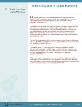 ParT 4      The role of Mobile in (Social) Marketing
2012 Predictions from
    Brand Marketers



                        “     We can spend hours citing the never-ending list of studies and data
                        around mobile. If companies (large or small) are not thinking of how they are
                        connecting with consumers through mobile, they are already behind,”
                        says eKaTeriNa walTer.


                        “Mobile will only get bigger and more international. The use of passive location-
                        based services and augmented reality could be big, but that will depend on
                        global smart phone penetration. B2B will still be about internal use of mobile
                        technologies for a while, and less about using mobile/social for acquisition.
                        B2C mobile opportunities are almost too numerous, but look across your
                        organization and expect that each department will have a role to play in mobile,”
                        says Michael Pace.


                        “Mobile holds a great potential for us and it keeps growing in leaps and bounds.
                        We are not yet fully equipped to take full advantage of the opportunities ahead of
                        us,” says aNDrew PaTTerSoN.


                        “Mobile will be big - it is how you stay in touch with your friends while on
                        the go. Twitter integration into IOS5 is one incredibly cool way that will bring
                        social sharing on mobile. B2B will be affected and will have to embrace mobile -
                        so many of us are glued to our phones a good part of the workday,”
                        says laura FiTToN.


                        “Tablet and mobile computing, empowering our ability to stay connected to our
                        networks in virtually seamless ways, will change the marketing game. Add the
                        commerce aspect to that and you have tremendous opportunity to move products
                        and services via social and mobile,” says Marc Meyer.




                        2012 Social Marketing and New Media Predictions                            Page 19
 