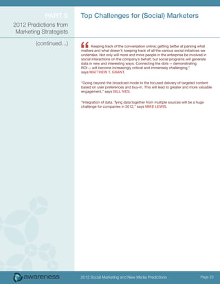 ParT 5        Top challenges for (Social) Marketers
2012 Predictions from
 Marketing Strategists



                          “
         (continued...)         Keeping track of the conversation online; getting better at parsing what
                          matters and what doesn’t; keeping track of all the various social initiatives we
                          undertake. Not only will more and more people in the enterprise be involved in
                          social interactions on the company’s behalf, but social programs will generate
                          data in new and interesting ways. Connecting the dots -- demonstrating
                          ROI -- will become increasingly critical and immensely challenging,”
                          says MaTThew T. GraNT.


                          “Going beyond the broadcast mode to the focused delivery of targeted content
                          based on user preferences and buy-in. This will lead to greater and more valuable
                          engagement,” says Bill iveS.


                          “Integration of data. Tying data together from multiple sources will be a huge
                          challenge for companies in 2012,” says MiKe lewiS.




                          2012 Social Marketing and New Media Predictions                             Page 23
 