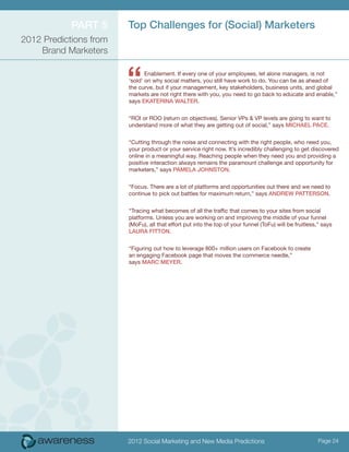 ParT 5      Top challenges for (Social) Marketers
2012 Predictions from
    Brand Marketers



                        “      Enablement. If every one of your employees, let alone managers, is not
                        ‘sold’ on why social matters, you still have work to do. You can be as ahead of
                        the curve, but if your management, key stakeholders, business units, and global
                        markets are not right there with you, you need to go back to educate and enable,”
                        says eKaTeriNa walTer.


                        “ROI or ROO (return on objectives). Senior VPs & VP levels are going to want to
                        understand more of what they are getting out of social,” says Michael Pace.


                        “Cutting through the noise and connecting with the right people, who need you,
                        your product or your service right now. It’s incredibly challenging to get discovered
                        online in a meaningful way. Reaching people when they need you and providing a
                        positive interaction always remains the paramount challenge and opportunity for
                        marketers,” says PaMela JohNSToN.


                        “Focus. There are a lot of platforms and opportunities out there and we need to
                        continue to pick out battles for maximum return,” says aNDrew PaTTerSoN.


                        “Tracing what becomes of all the traffic that comes to your sites from social
                        platforms. Unless you are working on and improving the middle of your funnel
                        (MoFu), all that effort put into the top of your funnel (ToFu) will be fruitless,” says
                        laura FiTToN.


                        “Figuring out how to leverage 800+ million users on Facebook to create
                        an engaging Facebook page that moves the commerce needle,”
                        says Marc Meyer.




                        2012 Social Marketing and New Media Predictions                                  Page 24
 
