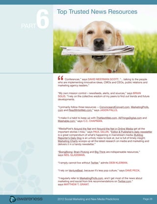 6
           Top Trusted News Resources

PART




           “    Conferences,” says DaviD MeerMaN ScoTT, “…talking to the people
           who are implementing innovative ideas, CMOs and CEOs, public relations and
           marketing agency leaders.”


           “My own mission control – newsfeeds, alerts, and sources,” says BriaN
           SoliS. “I rely on the collective wisdom of my peers to find out trends and future
           developments.


           “I primarily follow three resources -- ConvinceandConvert.com, MarketingProfs.
           com and ReadWriteWeb.com,” says JaSoN FallS.


           “I make it a habit to keep up with TheNextWeb.com, AllThingsDigital.com and
           Mashable.com,” says c.c. chaPMaN.


           “MediaPost’s Around the Net and Around the Net in Online Media get all the
           important stories I miss,” says Paul GilliN. “Editor & Publisher’s daily newsletter
           is a great compendium of what’s happening in mainstream media; Bulldog
           Reporter’s Daily Dog is an unholy mess to look at, but is full of timely insight;
           Marketing Charts scoops up all the latest research on media and marketing and
           delivers it in a handy newsletter.”


           “BoingBoing; Brain Picking and Big Think are indispensable resources,”
           says Neil GlaSSMaN.


           “I simply cannot live without Twitter,” admits DeBi KleiMaN.


           “I rely on VentureBeat, because it’s less pop culture,” says Dave PecK.


           “I regularly refer to MarketingProfs.com, and I get most of the news about
           marketing and social from link recommendations on Twitter.com.”
           says MaTThew T. GraNT.




           2012 Social Marketing and New Media Predictions                              Page 26
 