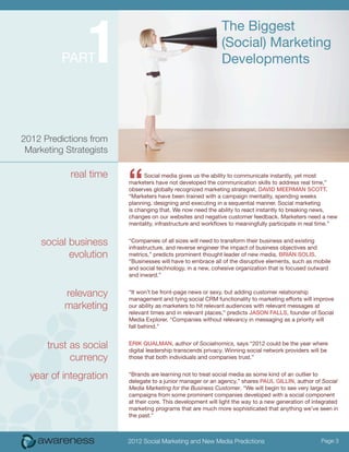 1
                                                              The Biggest
                                                              (Social) Marketing
          PART                                                Developments




2012 Predictions from
 Marketing Strategists

            real time
                         “     Social media gives us the ability to communicate instantly, yet most
                         marketers have not developed the communication skills to address real time,”
                         observes globally recognized marketing strategist, DaviD MeerMaN ScoTT.
                         “Marketers have been trained with a campaign mentality, spending weeks
                         planning, designing and executing in a sequential manner. Social marketing
                         is changing that. We now need the ability to react instantly to breaking news,
                         changes on our websites and negative customer feedback. Marketers need a new
                         mentality, infrastructure and workflows to meaningfully participate in real time.”


     social business     “Companies of all sizes will need to transform their business and existing
                         infrastructure, and reverse engineer the impact of business objectives and
            evolution    metrics,” predicts prominent thought leader of new media, BriaN SoliS.
                         “Businesses will have to embrace all of the disruptive elements, such as mobile
                         and social technology, in a new, cohesive organization that is focused outward
                         and inward.”


           relevancy     “It won’t be front-page news or sexy, but adding customer relationship
                         management and tying social CRM functionality to marketing efforts will improve
           marketing     our ability as marketers to hit relevant audiences with relevant messages at
                         relevant times and in relevant places,” predicts JaSoN FallS, founder of Social
                         Media Explorer. “Companies without relevancy in messaging as a priority will
                         fall behind.”


      trust as social    eriK QualMaN, author of Socialnomics, says “2012 could be the year where
                         digital leadership transcends privacy. Winning social network providers will be
            currency     those that both individuals and companies trust.”


  year of integration    “Brands are learning not to treat social media as some kind of an outlier to
                         delegate to a junior manager or an agency,” shares Paul GilliN, author of Social
                         Media Marketing for the Business Customer. “We will begin to see very large ad
                         campaigns from some prominent companies developed with a social component
                         at their core. This development will light the way to a new generation of integrated
                         marketing programs that are much more sophisticated that anything we’ve seen in
                         the past.”



                         2012 Social Marketing and New Media Predictions                              Page 3
 