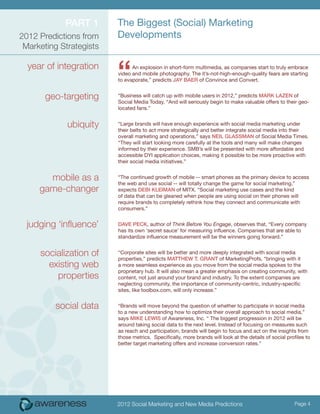 ParT 1       The Biggest (Social) Marketing
2012 Predictions from    Developments
 Marketing Strategists

  year of integration
                         “     An explosion in short-form multimedia, as companies start to truly embrace
                         video and mobile photography. The it’s-not-high-enough-quality fears are starting
                         to evaporate,” predicts Jay Baer of Convince and Convert.


       geo-targeting     “Business will catch up with mobile users in 2012,” predicts MarK lazeN of
                         Social Media Today, “And will seriously begin to make valuable offers to their geo-
                         located fans.”


             ubiquity    “Large brands will have enough experience with social media marketing under
                         their belts to act more strategically and better integrate social media into their
                         overall marketing and operations,” says Neil GlaSSMaN of Social Media Times.
                         “They will start looking more carefully at the tools and many will make changes
                         informed by their experience. SMB’s will be presented with more affordable and
                         accessible DYI application choices, making it possible to be more proactive with
                         their social media initiatives.”


       mobile as a       “The continued growth of mobile -- smart phones as the primary device to access
                         the web and use social -- will totally change the game for social marketing,”
     game-changer        expects DeBi KleiMaN of MITX. “Social marketing use cases and the kind
                         of data that can be gleaned when people are using social on their phones will
                         require brands to completely rethink how they connect and communicate with
                         consumers.”


  judging ‘influence’    Dave PecK, author of Think Before You Engage, observes that, “Every company
                         has its own ‘secret sauce’ for measuring influence. Companies that are able to
                         standardize influence measurement will be the winners going forward.”


     socialization of    “Corporate sites will be better and more deeply integrated with social media
                         properties,” predicts MaTThew T. GraNT of MarketingProfs, “bringing with it
       existing web      a more seamless experience as you move from the social media spokes to the
                         proprietary hub. It will also mean a greater emphasis on creating community, with
         properties      content, not just around your brand and industry. To the extent companies are
                         neglecting community, the importance of community-centric, industry-specific
                         sites, like toolbox.com, will only increase.”


          social data    “Brands will move beyond the question of whether to participate in social media
                         to a new understanding how to optimize their overall approach to social media,”
                         says MiKe lewiS of Awareness, Inc. “ The biggest progression in 2012 will be
                         around taking social data to the next level. Instead of focusing on measures such
                         as reach and participation, brands will begin to focus and act on the insights from
                         those metrics. Specifically, more brands will look at the details of social profiles to
                         better target marketing offers and increase conversion rates.”




                         2012 Social Marketing and New Media Predictions                                Page 4
 