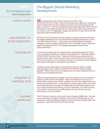 ParT 1      The Biggest (Social) Marketing
2012 Predictions from   Developments
    Brand Marketers

     metrics central
                        “      For big brands, there will be a huge focus on ROI,” says
                        eKaTeriNa walTer of Intel. “Brands will be asking their agencies, vendors and
                        internal stakeholders the hard questions, and they will be demanding the right
                        tools to measure it. There are a multitude of tools capturing partial metrics, but the
                        landscape is very fragmented. Brands will need a way to feed these metrics into
                        one solution, which will aggregate, analyze and identify the right metrics that will
                        help teams make the right decisions.”


  segmentation vs.      Michael Pace of Constant Contact predicts a disparity between what will be
                        the biggest development and what should be the biggest development of 2012.
 social organization    “Use of light data like Klout -- using influence scores to segment marketing
                        strategies, moving companies beyond the ‘Like’ or ‘Follower’ metrics will be the
                        biggest development of 2012. The biggest development should be the
                        social organization.”


       convergence      “In the world of health care, the biggest social marketing development in 2012
                        is the convergence between the worlds of marketing and IT,” observes PaMela
                        JohNSToN of The Lahey Clinic. “These two distinct teams are learning from
                        and about each other in ways that will make us smarter, faster and more patient-
                        centric in the years to come. We need to combine our resources to reach patients
                        with relevant messages on the platforms they desire.”


             context    “Facebook and the open graph will provide the context to make our digital
                        marketing efforts stick,” observes aNDrew PaTTerSoN of Major League
                        Baseball. “Offers will be much more specific and will create interactions with our
                        customers and prospects that last.”


     integration of     “More businesses will actively engage with all the stages of inbound marketing,”
                        predicts laura FiTToN of HubSpot. “Right now there’s too much focus on
    marketing tools     social media marketing and content marketing. True inbound marketing involves
                        knowing which tactics work – which pieces of content, calls to action, forms and
                        emails generated the most leads. It’s integrating your SEO efforts together with
                        your content generation and sharing, with your advertising, your lead nurturing,
                        your analytics, measurement and A/B testing, with every tool you use and
                        everything you do as a marketer.”


           bundled      “You’ll continue to see the rise of social media marketing (SMM) tools. We need
                        to have the ability to bundle marketing, monitoring and management into one
         dashboard      dashboard in order to address multiple accounts and reduce multiple logins and
                        processes,” says Marc Meyer of Ernst & Young.




                        2012 Social Marketing and New Media Predictions                                Page 5
 