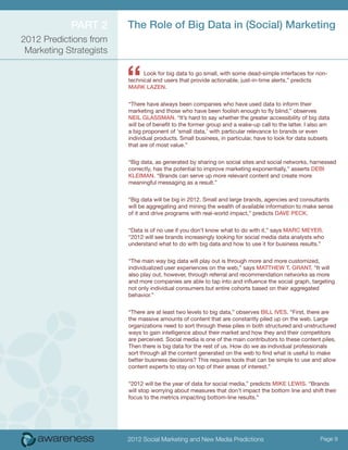 ParT 2       The role of Big Data in (Social) Marketing
2012 Predictions from
 Marketing Strategists



                         “     Look for big data to go small, with some dead-simple interfaces for non-
                         technical end users that provide actionable, just-in-time alerts,” predicts
                         MarK lazeN.


                         “There have always been companies who have used data to inform their
                         marketing and those who have been foolish enough to fly blind,” observes
                         Neil GlaSSMaN. “It’s hard to say whether the greater accessibility of big data
                         will be of benefit to the former group and a wake-up call to the latter. I also am
                         a big proponent of ‘small data,’ with particular relevance to brands or even
                         individual products. Small business, in particular, have to look for data subsets
                         that are of most value.”


                         “Big data, as generated by sharing on social sites and social networks, harnessed
                         correctly, has the potential to improve marketing exponentially,” asserts DeBi
                         KleiMaN. “Brands can serve up more relevant content and create more
                         meaningful messaging as a result.”


                         “Big data will be big in 2012. Small and large brands, agencies and consultants
                         will be aggregating and mining the wealth of available information to make sense
                         of it and drive programs with real-world impact,” predicts Dave PecK.


                         “Data is of no use if you don’t know what to do with it,” says Marc Meyer.
                         “2012 will see brands increasingly looking for social media data analysts who
                         understand what to do with big data and how to use it for business results.”


                         “The main way big data will play out is through more and more customized,
                         individualized user experiences on the web,” says MaTThew T. GraNT. “It will
                         also play out, however, through referral and recommendation networks as more
                         and more companies are able to tap into and influence the social graph, targeting
                         not only individual consumers but entire cohorts based on their aggregated
                         behavior.”


                         “There are at least two levels to big data,” observes Bill iveS. “First, there are
                         the massive amounts of content that are constantly piled up on the web. Large
                         organizations need to sort through these piles in both structured and unstructured
                         ways to gain intelligence about their market and how they and their competitors
                         are perceived. Social media is one of the main contributors to these content piles.
                         Then there is big data for the rest of us. How do we as individual professionals
                         sort through all the content generated on the web to find what is useful to make
                         better business decisions? This requires tools that can be simple to use and allow
                         content experts to stay on top of their areas of interest.”


                         “2012 will be the year of data for social media,” predicts MiKe lewiS. “Brands
                         will stop worrying about measures that don’t impact the bottom line and shift their
                         focus to the metrics impacting bottom-line results.”




                         2012 Social Marketing and New Media Predictions                               Page 9
 