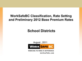 WorkSafeBC Classification, Rate Setting and Preliminary 2012 Base Premium Rates School Districts August , 2011 