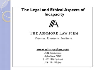 The Legal and Ethical Aspects of
           Incapacity


            Presented By:




       www.ashmorelaw.com
            3636 Maple Avenue
            Dallas, Texas 75219
           214.559.7202 (phone)
            214.520.1550 (fax)

                                   1
 