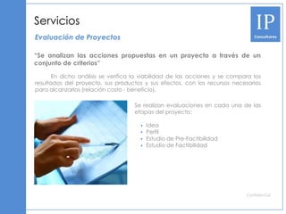 Servicios
Evaluación de Proyectos

“Se analizan las acciones propuestas en un proyecto a través de un
conjunto de criterios”

       En dicho análisis se verifica la viabilidad de las acciones y se compara los
resultados del proyecto, sus productos y sus efectos, con los recursos necesarios
para alcanzarlos (relación costo - beneficio).

                                    Se realizan evaluaciones en cada una de las
                                    etapas del proyecto:

                                         Idea
                                         Perfil
                                         Estudio de Pre-Factibilidad
                                         Estudio de Factibilidad




                                                                             Confidencial
 