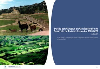 Privado y confidencial




Diseño del Plandetur, el Plan Estratégico de
Desarrollo de Turismo Sostenible 2006-2020
                                                                             Ecuador
   El BID contrató a la empresa para realizar un diagnóstico del sector turístico y diseñar
   el Plandetur 2020




                                                                                       16
 
