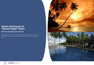 Privado y confidencial




Gestión del Proyecto de
“Samaná Village” Resort
Samaná, República Dominicana
Bajo el objetivo de Gestionar el Proyecto. la empresa elaboró el plan de negocio y
planificación financiera de la compañía, al igual que la implantación de los planes de
acción.
 