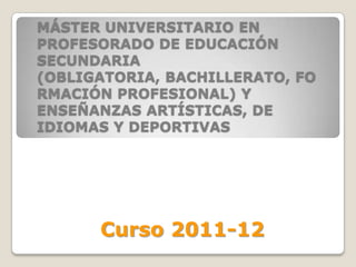 MÁSTER UNIVERSITARIO EN
PROFESORADO DE EDUCACIÓN
SECUNDARIA
(OBLIGATORIA, BACHILLERATO, FO
RMACIÓN PROFESIONAL) Y
ENSEÑANZAS ARTÍSTICAS, DE
IDIOMAS Y DEPORTIVAS




      Curso 2011-12
 
