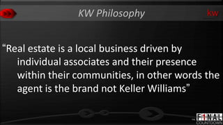 KW Philosophy               kw


“Real estate is a local business driven by
   individual associates and their presence
   within their communities, in other words the
   agent is the brand not Keller Williams”
 