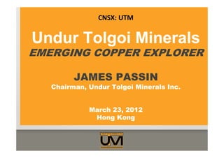 Undur Tolgoi Minerals
EMERGING COPPER EXPLORER
JAMES PASSIN
Chairman, Undur Tolgoi Minerals Inc.
March 23, 2012
Hong Kong
CNSX: UTM
 